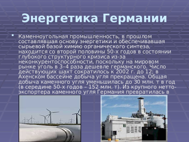 Энергетика Германии Каменноугольная промышленность, в прошлом составлявшая основу энергетики и обеспечивавшая сырьевой базой химию органического синтеза, находится со второй половины 50-х годов в состоянии глубокого структурного кризиса из-за неконкурентоспособности, поскольку на мировом рынке уголь в 3–4 раза дешевле германского. Число действующих шахт сократилось к 2002 г. до 12; в Ахенском бассейне добыча угля прекращена. Общая добыча каменного угля уменьшилась до 30 млн. т в год (в середине 50-х годов – 152 млн. т). Из крупного нетто-экспортера каменного угля Германия превратилась в его нетто-импортера.   