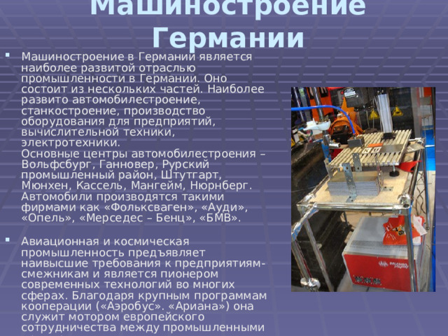 Машиностроение Германии Машиностроение в Германии является наиболее развитой отраслью промышленности в Германии. Оно состоит из нескольких частей. Наиболее развито автомобилестроение, станкостроение, производство оборудования для предприятий, вычислительной техники, электротехники.  Основные центры автомобилестроения – Вольфсбург, Ганновер, Рурский промышленный район, Штутгарт, Мюнхен, Кассель, Мангейм, Нюрнберг.  Автомобили производятся такими фирмами как «Фольксваген», «Ауди», «Опель», «Мерседес – Бенц», «БМВ».   Авиационная и космическая промышленность предъявляет наивысшие требования к предприятиям-смежникам и является пионером современных технологий во многих сферах. Благодаря крупным программам кооперации («Аэробус». «Ариана») она служит мотором европейского сотрудничества между промышленными предприятиями.    