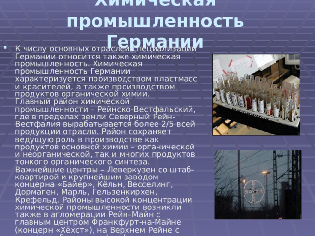 Химическая промышленность Германии К числу основных отраслей специализации Германии относится также химическая промышленность. Химическая промышленность Германии характеризуется производством пластмасс и красителей, а также производством продуктов органической химии.  Главный район химической промышленности – Рейнско-Вестфальский, где в пределах земли Северный Рейн-Вестфалия вырабатывается более 2/5 всей продукции отрасли. Район сохраняет ведущую роль в производстве как продуктов основной химии – органической и неорганической, так и многих продуктов тонкого органического синтеза. Важнейшие центры – Леверкузен со штаб-квартирой и крупнейшим заводом концерна «Байер», Кёльн, Весселинг, Дормаген, Марль, Гельзенкирхен, Крефельд. Районы высокой концентрации химической промышленности возникли также в агломерации Рейн–Майн с главным центром Франкфурт-на-Майне (концерн «Хёхст»), на Верхнем Рейне с центрами Людвигсхафен (концерн «БАСФ»), на Нижней Эльбе.   