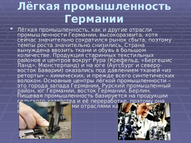 Лёгкая промышленность Германии Лёгкая промышленность, как и другие отрасли промышленности Германии, высокоразвита, хотя сейчас значительно сократился рынок сбыта, поэтому темпы роста значительно снизились. Страна вынуждена ввозить ткани и обувь в большом количестве. Продукция старинных текстильных районов и центров вокруг Рура (Крефельд, «Бергешис Ланд», Мюнстерланд) и на юге (Аугсбург и северо-восток Баварии) оказались под давлением тканей «из реторты» – химических, и прежде всего синтетических волокон. Основные центры лёгкой промышленности – это города запада Германии, Рурский промышленный район, юг Германии, восток Германии, Берлин.  Пищевая промышленность базируется на продукции сельского хозяйства и её переработке, поэтому она представлена такими отраслями как пивоварение, виноделие и др. 