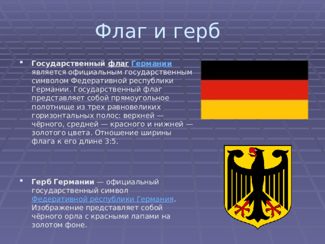 Флаг и герб Государственный флаг  Германии является официальным государственным символом Федеративной республики Германии. Государственный флаг представляет собой прямоугольное полотнище из трех равновеликих горизонтальных полос: верхней — чёрного, средней — красного и нижней — золотого цвета. Отношение ширины флага к его длине 3:5. Герб Германии — официальный государственный символ Федеративной республики Германия . Изображение представляет собой чёрного орла с красными лапами на золотом фоне. 