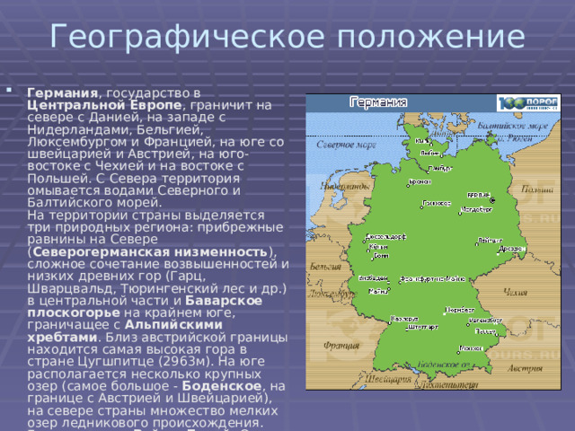 Географическое положение   Германия , государство в Центральной Европе , граничит на севере с Данией, на западе с Нидерландами, Бельгией, Люксембургом и Францией, на юге со швейцарией и Австрией, на юго-востоке с Чехией и на востоке с Польшей. С Севера территория омывается водами Северного и Балтийского морей.  На территории страны выделяется три природных региона: прибрежные равнины на Севере ( Северогерманская низменность ), сложное сочетание возвышенностей и низких древних гор (Гарц, Шварцвальд, Тюрингенский лес и др.) в центральной части и Баварское плоскогорье на крайнем юге, граничащее с Альпийскими хребтами . Близ австрийской границы находится самая высокая гора в стране Цугшпитце (2963м). На юге располагается несколько крупных озер (самое большое - Боденское , на границе с Австрией и Швейцарией), на севере страны множество мелких озер ледникового происхождения. Главные реки - Рейн и Дунай . Около 1/3 территории, главным образом на юге, покрыто лесами. 