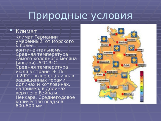 Природные условия Климат  Климат Германии умеренный, от морского к более континентальному. Средняя температура самого холодного месяца (января) -5°С-3°С. Средняя температура июля в стране + 16-+20°С, выше она лишь в защищенных горами долинах и котловинах, например, в долинах верхнего Рейна и Неккара. Среднегодовое количество осадков - 600-800 мм. 