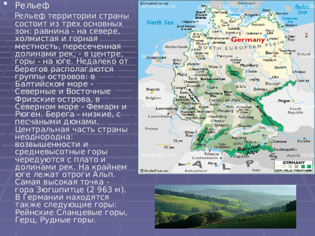 Рельеф  Рельеф территории страны состоит из трех основных зон: равнина - на севере, холмистая и горная местность, пересеченная долинами рек, - в центре, горы - на юге. Недалеко от берегов располагаются группы островов: в Балтийском море - Северные и Восточные Фризские острова, в Северном море - Фемарн и Рюген. Берега - низкие, с песчаными дюнами. Центральная часть страны неоднородна: возвышенности и средневысотные горы чередуются с плато и долинами рек. На крайнем юге лежат отроги Альп. Самая высокая точка - гора Зюгшпитце (2 963 м). В Германии находятся также следующие горы: Рейнские Сланцевые горы, Герц, Рудные горы. 