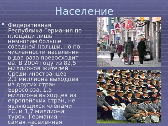 Население Федеративная Республика Германия по площади лишь немногим больше соседней Польши, но по численности населения в два раза превосходит её. В 2004 году из 82,5 миллионов жителей. Среди иностранцев — 2,1 миллиона выходцев из других стран Евросоюза, 1,5 миллиона выходцев из европейских стран, не являющихся членами ЕС, и 1,7 миллиона турок. Германия —- самая населенная страна Евросоюза. 