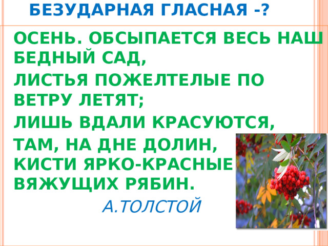   БЕЗУДАРНАЯ  ГЛАСНАЯ -?  ОСЕНЬ. ОБСЫПАЕТСЯ ВЕСЬ НАШ БЕДНЫЙ САД,  ЛИСТЬЯ ПОЖЕЛТЕЛЫЕ ПО ВЕТРУ ЛЕТЯТ;  ЛИШЬ ВДАЛИ КРАСУЮТСЯ,  ТАМ, НА ДНЕ ДОЛИН,  КИСТИ ЯРКО-КРАСНЫЕ ВЯЖУЩИХ РЯБИН.     А.ТОЛСТОЙ 