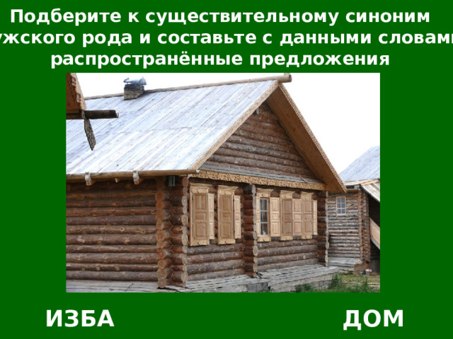 Подберите к существительному синоним мужского рода и составьте с данными словами распространённые предложения ИЗБА ДОМ 