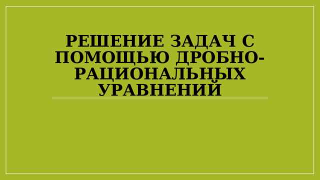 Решение задач с помощью ДРОБНО- рациональных уравнений 