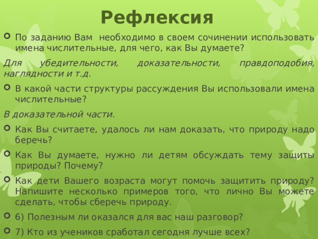 Рефлексия По заданию Вам необходимо в своем сочинении использовать имена числительные, для чего, как Вы думаете? Для убедительности, доказательности, правдоподобия, наглядности и т.д. В какой части структуры рассуждения Вы использовали имена числительные? В доказательной части. Как Вы считаете, удалось ли нам доказать, что природу надо беречь? Как Вы думаете, нужно ли детям обсуждать тему защиты природы? Почему? Как дети Вашего возраста могут помочь защитить природу? Напишите несколько примеров того, что лично Вы можете сделать, чтобы сберечь природу. 6)  Полезным ли оказался для вас наш разговор? 7) Кто из учеников сработал сегодня лучше всех? 