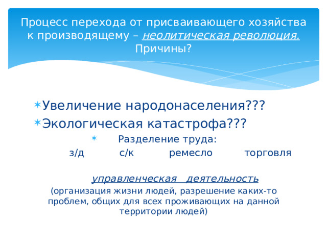 Процесс перехода от присваивающего хозяйства к производящему – неолитическая революция.  Причины? Увеличение народонаселения??? Экологическая катастрофа??? Разделение труда:  з/д с/к ремесло торговля  управленческая деятельность  (организация жизни людей, разрешение каких-то проблем, общих для всех проживающих на данной территории людей) 
