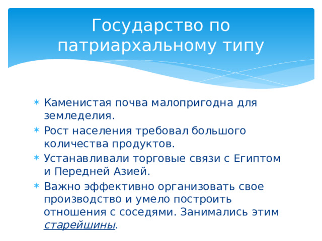 Государство по патриархальному типу Каменистая почва малопригодна для земледелия. Рост населения требовал большого количества продуктов. Устанавливали торговые связи с Египтом и Передней Азией. Важно эффективно организовать свое производство и умело построить отношения с соседями. Занимались этим старейшины . 
