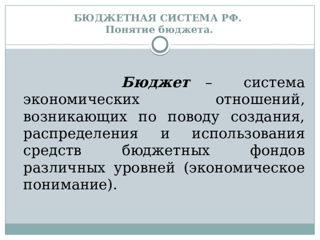 БЮДЖЕТНАЯ СИСТЕМА РФ.  Понятие бюджета.   Бюджет – система экономических отношений, возникающих по поводу создания, распределения и использования средств бюджетных фондов различных уровней (экономическое понимание). 