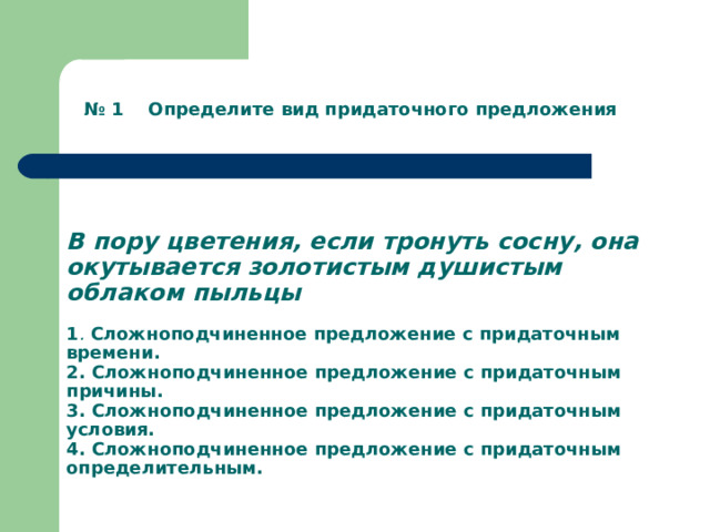     В пору цветения, если тронуть сосну, она окутывается золотистым душистым облаком пыльцы   1 .  Сложноподчиненное предложение с придаточным времени.  2. Сложноподчиненное предложение с придаточным причины.  3. Сложноподчиненное предложение с придаточным  условия.  4. Сложноподчиненное предложение с придаточным определительным.   № 1 Определите вид придаточного предложения 