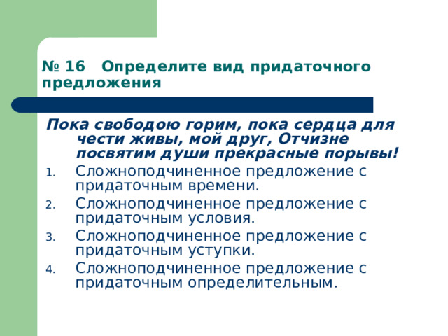 № 16 Определите вид придаточного предложения Пока свободою горим, пока сердца для чести живы, мой друг, Отчизне посвятим души прекрасные порывы! Сложноподчиненное предложение с придаточным времени. Сложноподчиненное предложение с придаточным условия. Сложноподчиненное предложение с придаточным уступки. Сложноподчиненное предложение с придаточным определительным. 