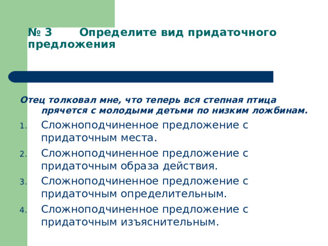 № 3 Определите вид придаточного предложения   Отец толковал мне, что теперь вся степная птица прячется с молодыми детьми по низким ложбинам. Сложноподчиненное предложение с придаточным места. Сложноподчиненное предложение с придаточным образа действия. Сложноподчиненное предложение с придаточным определительным. Сложноподчиненное предложение с придаточным изъяснительным. 