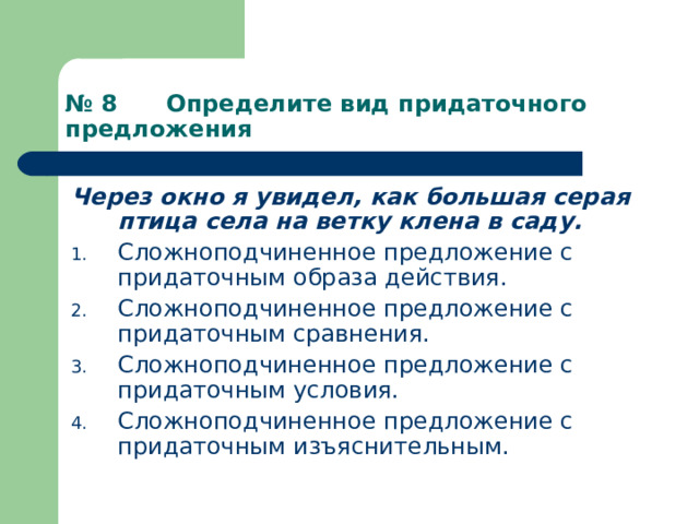 № 8 Определите вид придаточного предложения Через окно я увидел, как большая серая птица села на ветку клена в саду. Сложноподчиненное предложение с придаточным образа действия. Сложноподчиненное предложение с придаточным сравнения. Сложноподчиненное предложение с придаточным условия. Сложноподчиненное предложение с придаточным изъяснительным. 
