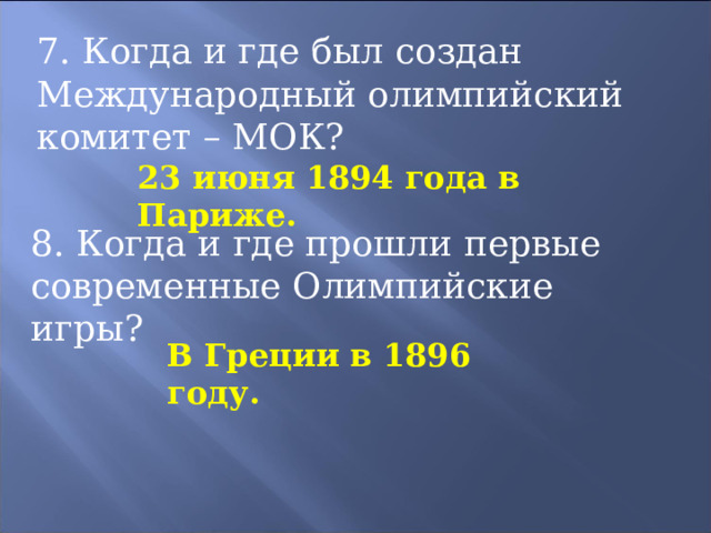 7. Когда и где был создан Международный олимпийский комитет – МОК? 23 июня 1894 года в Париже. 8. Когда и где прошли первые современные Олимпийские игры? В Греции в 1896 году. 