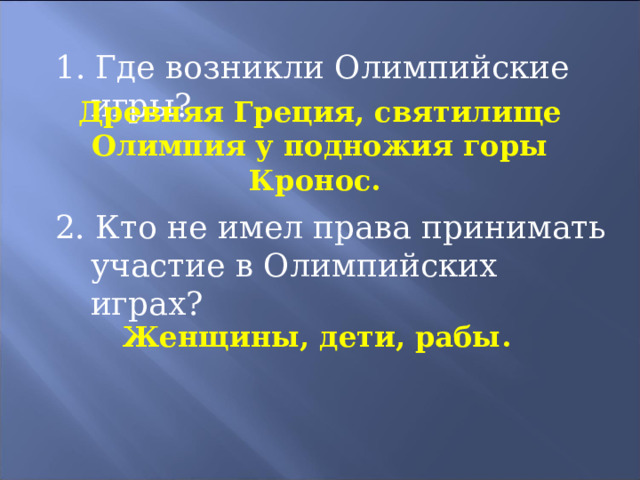 1. Где возникли Олимпийские игры? Древняя Греция, святилище Олимпия у подножия горы Кронос. 2. Кто не имел права принимать участие в Олимпийских играх? Женщины, дети, рабы. 