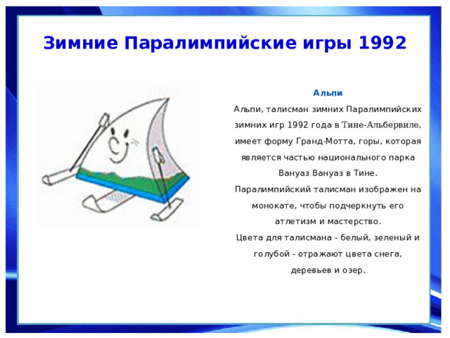 Зимние Паралимпийские игры 1992  Альпи  Альпи, талисман зимних Паралимпийских зимних игр 1992 года  в Тине-Альбервиле , имеет форму Гранд-Мотта, горы, которая является частью национального парка Вануаз Вануаз в Тине. Паралимпийский талисман изображен на монокате, чтобы подчеркнуть его атлетизм и мастерство.  Цвета для талисмана - белый, зеленый и голубой - отражают цвета снега, деревьев и озер. 