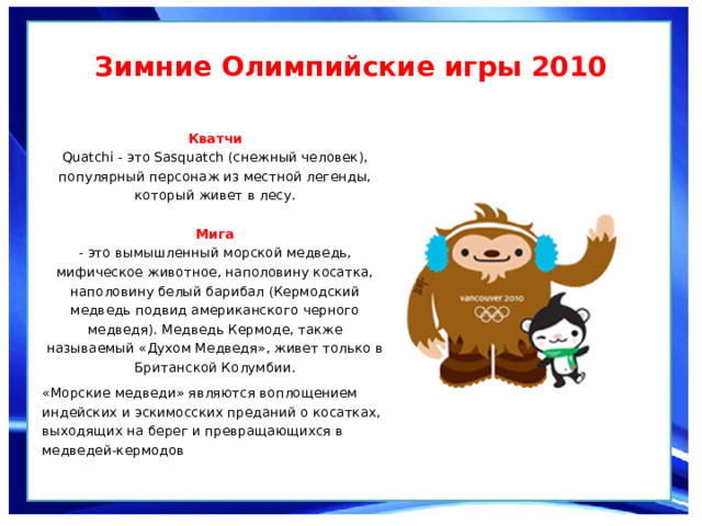 Зимние Олимпийские игры 2010  Кватчи  Quatchi - это Sasquatch (снежный человек), популярный персонаж из местной легенды, который живет в лесу.   Мига  - это вымышленный морской медведь, мифическое животное, наполовину косатка, наполовину белый барибал (Кермодский медведь подвид американского черного медведя). Медведь Кермоде, также называемый «Духом Медведя», живет только в Британской Колумбии. «Морские медведи» являются воплощением индейских и эскимосских преданий о косатках, выходящих на берег и превращающихся в медведей-кермодов 