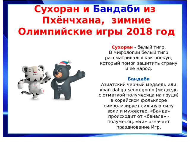Сухоран и Бандаби из Пхёнчхана, зимние Олимпийские игры 2018 год   Сухоран  - белый тигр.  В мифологии белый тигр рассматривался как опекун, который помог защитить страну и ее народ.   Бандаби  Азиатский черный медведь или «ban-dal-ga-seum-gom» (медведь с отметкой полумесяца на груди) в корейском фольклоре символизирует сильную силу воли и мужество. «Банда» происходит от «банала» - полумесяц. «Би» означает празднование Игр. 