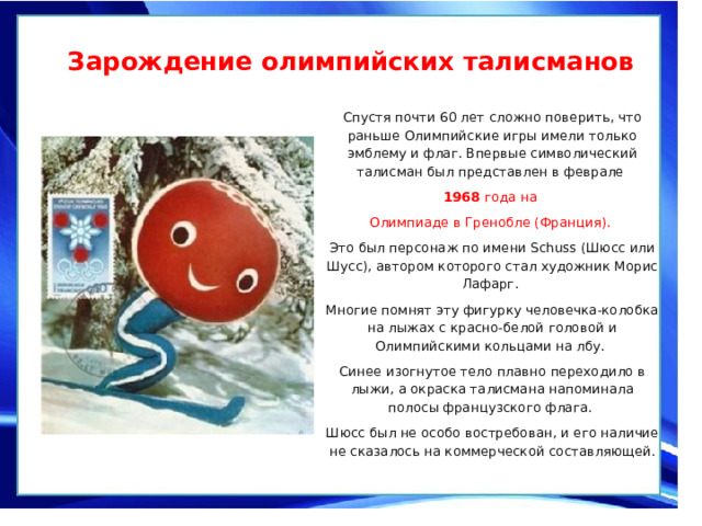  Зарождение олимпийских талисманов   Спустя почти 60 лет сложно поверить, что раньше Олимпийские игры имели только эмблему и флаг. Впервые символический талисман был представлен в феврале 1968 года на Олимпиаде в Гренобле (Франция). Это был персонаж по имени Schuss (Шюсс или Шусс), автором которого стал художник Морис Лафарг. Многие помнят эту фигурку человечка-колобка на лыжах с красно-белой головой и Олимпийскими кольцами на лбу. Синее изогнутое тело плавно переходило в лыжи, а окраска талисмана напоминала полосы французского флага. Шюсс был не особо востребован, и его наличие не сказалось на коммерческой составляющей. 