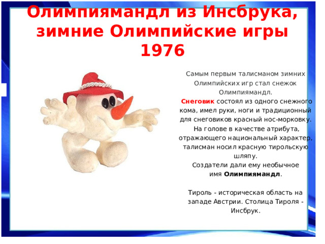 Олимпиямандл из Инсбрука, зимние Олимпийские игры 1976   Самым первым талисманом зимних Олимпийских игр стал снежок Олимпиямандл.  Снеговик состоял из одного снежного кома, имел руки, ноги и традиционный для снеговиков красный нос-морковку.  На голове в качестве атрибута, отражающего национальный характер, талисман носил красную тирольскую шляпу. Создатели дали ему необычное имя  Олимпиямандл .   Тироль - историческая область на западе Австрии. Столица Тироля - Инсбрук. 