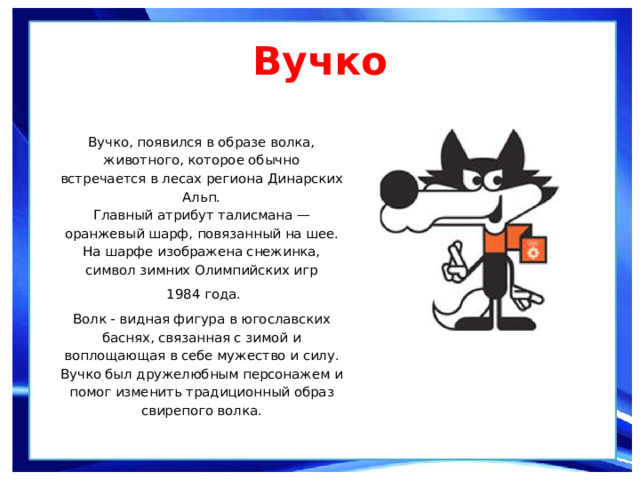 Вучко   Вучко, появился в образе волка, животного, которое обычно встречается в лесах региона Динарских Альп. Главный атрибут талисмана — оранжевый шарф, повязанный на шее. На шарфе изображена снежинка, символ зимних Олимпийских игр  1984 года. Волк - видная фигура в югославских баснях, связанная с зимой и воплощающая в себе мужество и силу. Вучко был дружелюбным персонажем и помог изменить традиционный образ свирепого волка. 