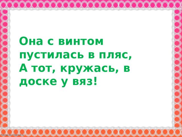 Она с винтом пустилась в пляс,   А тот, кружась, в доске у вяз!  