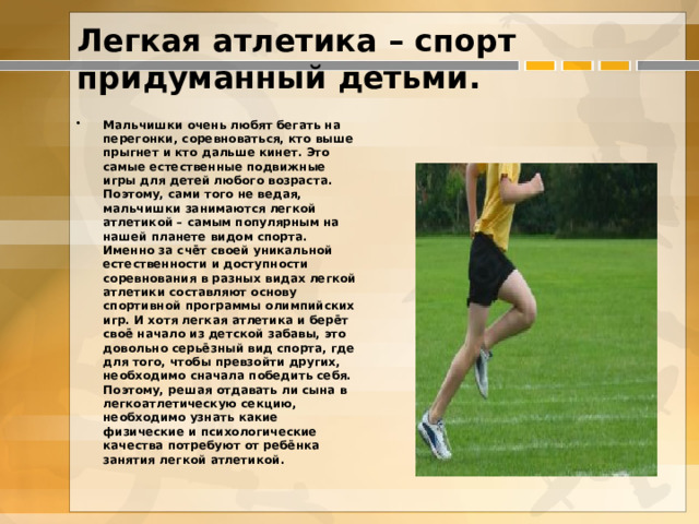 Легкая атлетика – спорт придуманный детьми.   Мальчишки очень любят бегать на перегонки, соревноваться, кто выше прыгнет и кто дальше кинет. Это самые естественные подвижные игры для детей любого возраста. Поэтому, сами того не ведая, мальчишки занимаются легкой атлетикой – самым популярным на нашей планете видом спорта. Именно за счёт своей уникальной естественности и доступности соревнования в разных видах легкой атлетики составляют основу спортивной программы олимпийских игр. И хотя легкая атлетика и берёт своё начало из детской забавы, это довольно серьёзный вид спорта, где для того, чтобы превзойти других, необходимо сначала победить себя. Поэтому, решая отдавать ли сына в легкоатлетическую секцию, необходимо узнать какие физические и психологические качества потребуют от ребёнка занятия легкой атлетикой.  