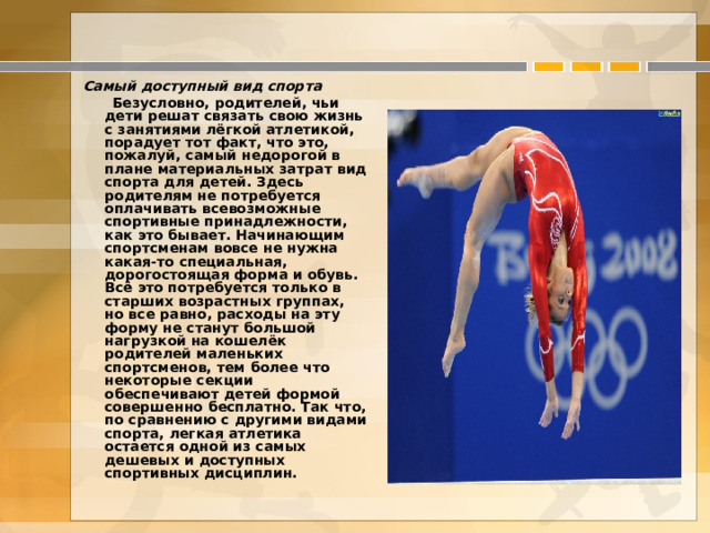  Самый доступный вид спорта  Безусловно, родителей, чьи дети решат связать свою жизнь с занятиями лёгкой атлетикой, порадует тот факт, что это, пожалуй, самый недорогой в плане материальных затрат вид спорта для детей. Здесь родителям не потребуется оплачивать всевозможные спортивные принадлежности, как это бывает. Начинающим спортсменам вовсе не нужна какая-то специальная, дорогостоящая форма и обувь.  Всё это потребуется только в старших возрастных группах, но все равно, расходы на эту форму не станут большой нагрузкой на кошелёк родителей маленьких спортсменов, тем более что некоторые секции обеспечивают детей формой совершенно бесплатно. Так что, по сравнению с другими видами спорта, легкая атлетика остается одной из самых дешевых и доступных спортивных дисциплин.  