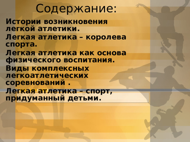 Содержание: И стории возникновения легкой атлетики. Легкая атлетика – королева спорта. Легкая атлетика как основа физического воспитания. Виды комплексных легкоатлетических соревнований . Легкая атлетика – спорт, придуманный детьми.  