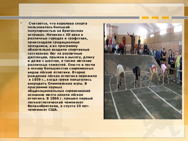 Считается, что королева спорта пользовалась большой популярностью на Британских островах. Начиная с XII века в различных городах и графствах, происходили традиционные праздники, в их программу обязательно входили спортивные состязания: бег на различные дистанции, прыжки в высоту, длину и даже с шестом, а также метание различных тяжестей. Они-то и легли в основу большинства современных видов лёгкой атлетики. Второе рождение лёгкая атлетика пережила в 1859 г., когда греки попытались возродить Олимпийские игры. В программе первых общенациональных соревнований основное место заняла лёгкая атлетика. В 1866 г. прошел первый легкоатлетический чемпионат Великобритании, а спустя 10 лет-чемпионат США.  