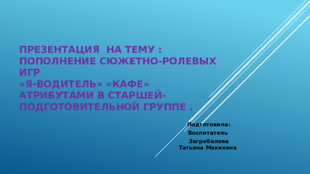     Презентация на тему : Пополнение сюжетно-ролевых игр  «Я-водитель» «Кафе»  атрибутами в старшей-подготовительной группе .   Подготовила: Воспитатель Загребалова Татьяна Макиевна 