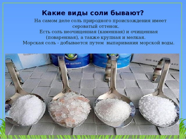 Какие виды соли бывают?   На самом деле соль природного происхождения имеет сероватый оттенок.  Есть соль неочищенная (каменная) и очищенная (поваренная), а также крупная и мелкая.  Морская соль - добывается путем выпаривания морской воды.   