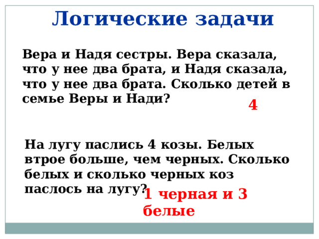 Логические задачи Вера и Надя сестры. Вера сказала, что у нее два брата, и Надя сказала, что у нее два брата. Сколько детей в семье Веры и Нади? 4 На лугу паслись 4 козы. Белых втрое больше, чем черных. Сколько белых и сколько черных коз паслось на лугу? 1 черная и 3 белые 