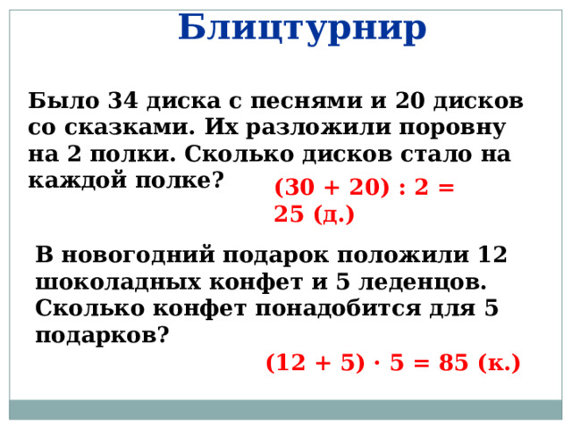 Блицтурнир Было 34 диска с песнями и 20 дисков со сказками. Их разложили поровну на 2 полки. Сколько дисков стало на каждой полке? (30 + 20) : 2 = 25 (д.) В новогодний подарок положили 12 шоколадных конфет и 5 леденцов. Сколько конфет понадобится для 5 подарков? (12 + 5) · 5 = 85 (к.) 