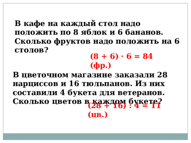 В кафе на каждый стол надо положить по 8 яблок и 6 бананов. Сколько фруктов надо положить на 6 столов? (8 + 6) · 6 = 84 (фр.) В цветочном магазине заказали 28 нарциссов и 16 тюльпанов. Из них составили 4 букета для ветеранов. Сколько цветов в каждом букете? (28 + 16) : 4 = 11 (цв.) 