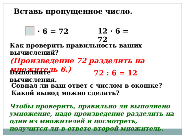 Вставь пропущенное число. 12 · 6 = 72 · 6 = 72 Как проверить правильность ваших вычислений? (Произведение 72 разделить на множитель 6.) Выполните вычисления. 72 : 6 = 12 Совпал ли ваш ответ с числом в окошке? Какой вывод можно сделать? Чтобы проверить, правильно ли выполнено умножение, надо произведение разделить на один из множителей и посмотреть, получится ли в ответе второй множитель. 