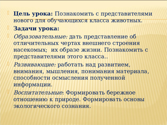 Цель урока: Познакомить с представителями нового для обучающихся класса животных. Задачи урока: Образовательные: дать представление об отличительных чертах внешнего строения насекомых; их образе жизни. Познакомить с представителями этого класса.. Развивающие: работать над развитием, внимания, мышления, понимания материала, способности осмысления полученной информации. Воспитательные : Формировать бережное отношению к природе. Формировать основы экологического сознания. 