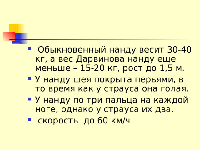  Обыкновенный нанду весит 30-40 кг, а вес Дарвинова нанду еще меньше – 15-20 кг, рост до 1,5 м. У нанду шея покрыта перьями, в то время как у страуса она голая. У нанду по три пальца на каждой ноге, однако у страуса их два.  скорость до 60 км/ч 