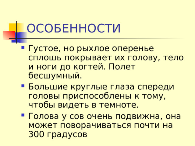 ОСОБЕННОСТИ Густое, но рыхлое оперенье сплошь покрывает их голову, тело и ноги до когтей. Полет бесшумный. Большие круглые глаза спереди головы приспособлены к тому, чтобы видеть в темноте. Голова у сов очень подвижна, она может поворачиваться почти на 300 градусов 
