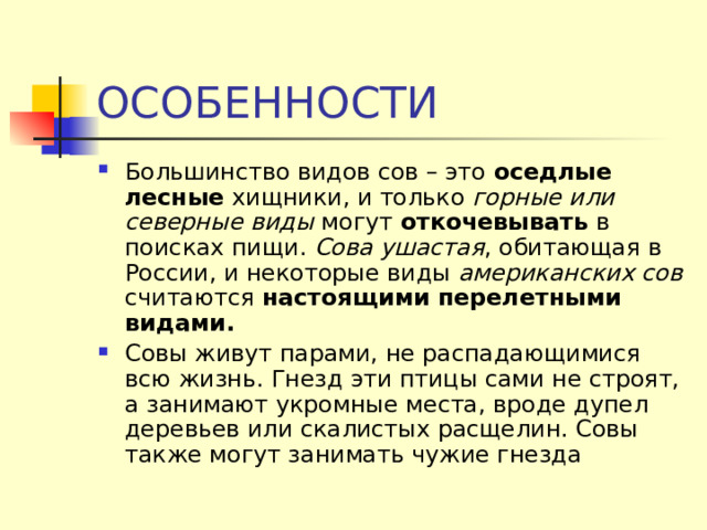 ОСОБЕННОСТИ Большинство видов сов – это оседлые лесные хищники, и только горные или северные виды могут откочевывать в поисках пищи. Сова ушастая , обитающая в России, и некоторые виды американских сов считаются настоящими перелетными видами. Совы живут парами, не распадающимися всю жизнь. Гнезд эти птицы сами не строят, а занимают укромные места, вроде дупел деревьев или скалистых расщелин. Совы также могут занимать чужие гнезда 