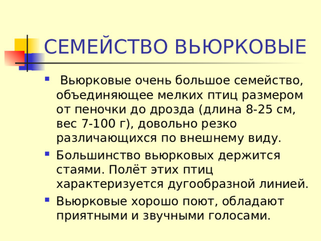 СЕМЕЙСТВО ВЬЮРКОВЫЕ   Вьюрковые очень большое семейство, объединяющее мелких птиц размером от пеночки до дрозда (длина 8-25 см, вес 7-100 г), довольно резко различающихся по внешнему виду. Большинство вьюрковых держится стаями. Полёт этих птиц характеризуется дугообразной линией. Вьюрковые хорошо поют, обладают приятными и звучными голосами. 