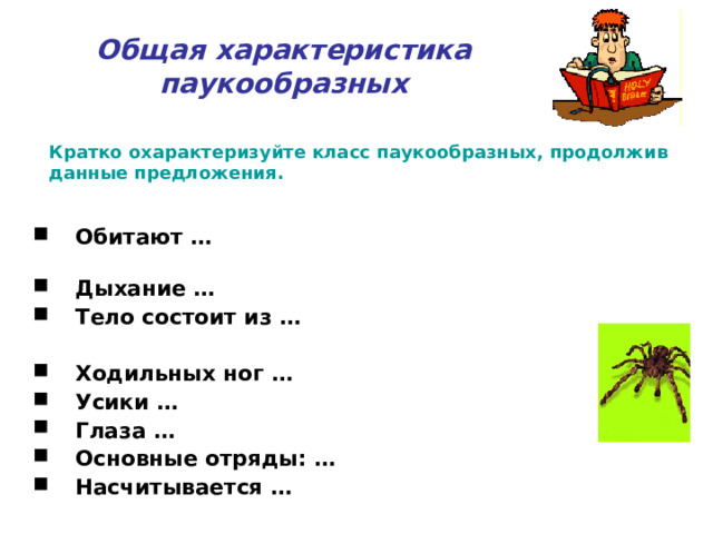 Общая характеристика паукообразных Кратко охарактеризуйте класс паукообразных, продолжив данные предложения. Обитают … Дыхание … Тело состоит из …  Ходильных ног … Усики … Глаза … Основные отряды: … Насчитывается …   