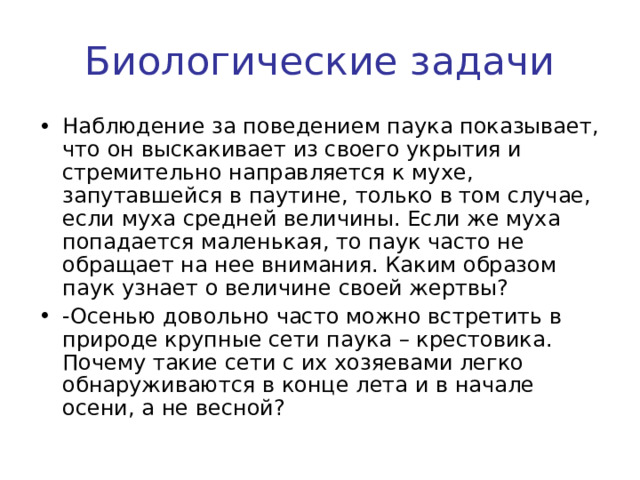 Биологические задачи Наблюдение за поведением паука показывает, что он выскакивает из своего укрытия и стремительно направляется к мухе, запутавшейся в паутине, только в том случае, если муха средней величины. Если же муха попадается маленькая, то паук часто не обращает на нее внимания. Каким образом паук узнает о величине своей жертвы? -Осенью довольно часто можно встретить в природе крупные сети паука – крестовика. Почему такие сети с их хозяевами легко обнаруживаются в конце лета и в начале осени, а не весной? 