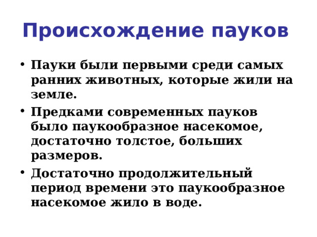 Происхождение пауков  Пауки были первыми среди самых ранних животных, которые жили на земле.  Предками современных пауков было паукообразное насекомое, достаточно толстое, больших размеров. Достаточно продолжительный период времени это паукообразное насекомое жило в воде.  