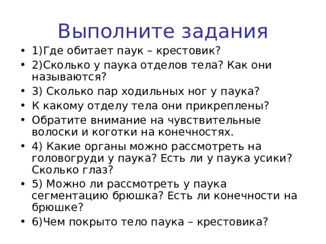 Выполните задания 1)Где обитает паук – крестовик? 2)Сколько у паука отделов тела? Как они называются? 3) Сколько пар ходильных ног у паука? К какому отделу тела они прикреплены? Обратите внимание на чувствительные волоски и коготки на конечностях. 4) Какие органы можно рассмотреть на головогруди у паука? Есть ли у паука усики? Сколько глаз? 5) Можно ли рассмотреть у паука сегментацию брюшка? Есть ли конечности на брюшке? 6)Чем покрыто тело паука – крестовика?  