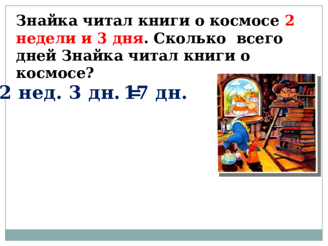 Знайка читал книги о космосе 2 недели и 3 дня . Сколько всего дней Знайка читал книги о космосе? 2 нед. 3 дн. = 17 дн. 