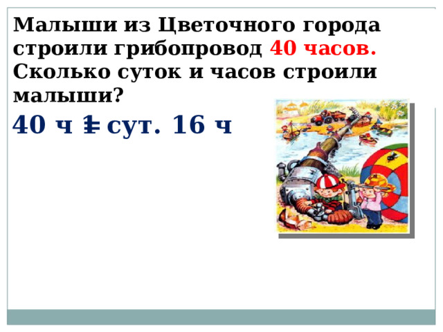Малыши из Цветочного города строили грибопровод 40 часов. Сколько суток и часов строили малыши? 40 ч = 1 сут. 16 ч 